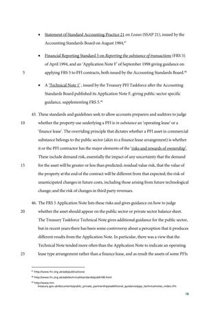 18
• Statement of Standard Accounting Practice 21 on Leases (SSAP 21), issued by the
Accounting Standards Board on August 1984,47
• Financial Reporting Standard 5 on Reporting the substance of transactions (FRS 5)
of April 1994, and an ‘Application Note F’ of September 1998 giving guidance on
applying FRS 5 to PFI contracts, both issued by the Accounting Standards Board.48
5
• A ‘Technical Note 1’ , issued by the Treasury PFI Taskforce after the Accounting
Standards Board published its Application Note F, giving public-sector specific
guidance, supplementing FRS 5.49
45. These standards and guidelines seek to allow accounts preparers and auditors to judge
whether the property use underlying a PFI is in substance an ‘operating lease’ or a10
‘finance lease’. The overriding principle that dictates whether a PFI asset in commercial
substance belongs to the public sector (akin to a finance lease arrangement) is whether
it or the PFI contractor has the major elements of the ‘risks and rewards of ownership’.
These include demand risk, essentially the impact of any uncertainty that the demand
for the asset will be greater or less than predicted; residual value risk, that the value of15
the property at the end of the contract will be different from that expected; the risk of
unanticipated changes in future costs, including those arising from future technological
change; and the risk of changes in third party revenues.
46. The FRS 5 Application Note lists these risks and gives guidance on how to judge
whether the asset should appear on the public sector or private sector balance sheet.20
The Treasury Taskforce Technical Note gives additional guidance for the public sector,
but in recent years there has been some controversy about a perception that it produces
different results from the Application Note. In particular, there was a view that the
Technical Note tended more often than the Application Note to indicate an operating
lease type arrangement rather than a finance lease, and as result the assets of some PFIs25
47
http://www.frc.org.uk/asb/publications/
48
http://www.frc.org.uk/asb/technical/standards/pub0100.html
49
http://www.hm-
treasury.gov.uk/documents/public_private_partnerships/additional_guidance/ppp_technicalnotes_index.cfm
 