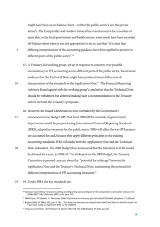 19
might have been on no balance sheet – neither the public sector’s nor the private
sector’s. The Comptroller and Auditor General has voiced concern for a number of
years that, in the local government and health sectors, some assets have been recorded
off-balance sheet when it was not appropriate to do so, and that “it is clear that
differing interpretations of the accounting guidance have been applied to projects in5
different parts of the public sector”.50
47. A Treasury-led working group, set up in response to concerns over possible
inconsistency in PFI accounting across different parts of the public sector, found some
evidence that the Technical Note might have produced some differences of
interpretation of the standards to the Application Note.51
The Financial Reporting10
Advisory Board agreed with the working group’s conclusion that the Technical Note
should be withdrawn but deferred making such a recommendation to the Treasury
until it received the Treasury’s proposals.
48. However, the Board’s deliberations were overtaken by the Government’s
announcement in Budget 2007 that from 2008-09 the accounts of government15
departments would be prepared using International Financial Reporting Standards
(IFRS), adapted as necessary for the public sector. IFRS will affect the way PFI projects
are accounted for and, because they apply different principles to the existing
accounting standards, IFRS will make both the Application Note and the Technical
Note redundant. The 2008 Budget then announced that the transition to IFRS would20
be delayed for a year, to 2009-10.52
In its Report on the 2008 Budget, the Treasury
Committee expressed concern about the “potential for arbitrage” between the
Application Note and the Treasury’s Technical Note, maintaining the potential for
different interpretations of PFI accounting treatment.53
49. Under IFRS, the key standards are:25
50
National Audit Office, Financial Auditing and Reporting General Report of the Comptroller and Auditor General, HC
(2006-2007) 148, 9 February 2007, p 24, para 3.25
51
FRAB Paper, PFI Update, 11 December 2006, http://www.hm-treasury.gov.uk/media/C/5/frab83_pfiupdate_111206.pdf
52
Budget 2008, HC 388 p 202, para C.103. The delay was because two departments (MoD and Dept of Health) would not
have been ready to implement IFRIC 12 for 2008-09.
53
Treasury Committee, Ninth Report of Session 2007–08, The 2008 Budget, HC 430, para 66
 