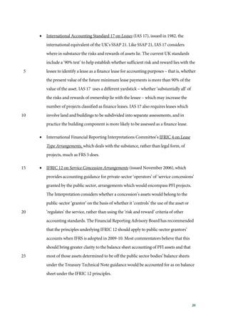 20
• International Accounting Standard 17 on Leases (IAS 17), issued in 1982, the
international equivalent of the UK’s SSAP 21. Like SSAP 21, IAS 17 considers
where in substance the risks and rewards of assets lie. The current UK standards
include a ‘90% test’ to help establish whether sufficient risk and reward lies with the
lessee to identify a lease as a finance lease for accounting purposes – that is, whether5
the present value of the future minimum lease payments is more than 90% of the
value of the asset. IAS 17 uses a different yardstick – whether ‘substantially all’ of
the risks and rewards of ownership lie with the lessee – which may increase the
number of projects classified as finance leases. IAS 17 also requires leases which
involve land and buildings to be subdivided into separate assessments, and in10
practice the building component is more likely to be assessed as a finance lease.
• International Financial Reporting Interpretations Committee’s IFRIC 4 on Lease
Type Arrangements, which deals with the substance, rather than legal form, of
projects, much as FRS 5 does.
• IFRIC 12 on Service Concession Arrangements (issued November 2006), which15
provides accounting guidance for private-sector ‘operators’ of ‘service concessions’
granted by the public sector, arrangements which would encompass PFI projects.
The Interpretation considers whether a concession’s assets would belong to the
public-sector ‘grantor’ on the basis of whether it ‘controls’ the use of the asset or
‘regulates’ the service, rather than using the ‘risk and reward’ criteria of other20
accounting standards. The Financial Reporting Advisory Board has recommended
that the principles underlying IFRIC 12 should apply to public-sector grantors’
accounts when IFRS is adopted in 2009-10. Most commentators believe that this
should bring greater clarity to the balance sheet accounting of PFI assets and that
most of those assets determined to be off the public sector bodies’ balance sheets25
under the Treasury Technical Note guidance would be accounted for as on balance
sheet under the IFRIC 12 principles.
 