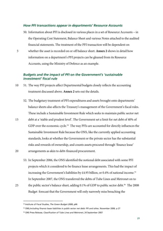 21
How PFI transactions appear in departments’ Resource Accounts
50. Information about PFI is disclosed in various places in a set of Resource Accounts – in
the Operating Cost Statement, Balance Sheet and various Notes attached to the audited
financial statements. The treatment of the PFI transaction will be dependent on
whether the asset is recorded on or off balance sheet. Annex 2 shows in detail how5
information on a department’s PFI projects can be gleaned from its Resource
Accounts, using the Ministry of Defence as an example.
Budgets and the impact of PFI on the Government’s ‘sustainable
investment’ fiscal rule
51. The way PFI projects affect Departmental budgets closely reflects the accounting10
treatment discussed above. Annex 2 sets out the details.
52. The budgetary treatment of PFI expenditures and assets brought onto departments’
balance sheets also affects the Treasury’s management of the Government’s fiscal rules.
These include a Sustainable Investment Rule which seeks to maintain public sector net
debt at a ‘stable and prudent level’. The Government set a limit for net debt of 40% of15
GDP over the economic cycle.54
The way PFIs are accounted for directly influences the
Sustainable Investment Rule because the ONS, like the currently applied accounting
standards, looks at whether the Government or the private sector has the substantial
risks and rewards of ownership, and counts assets procured through ‘finance lease’
arrangements as akin to debt-financed procurement.20
53. In September 2006, the ONS identified the notional debt associated with some PFI
projects which it considered to be finance lease arrangements. This had the impact of
increasing the Government’s liabilities by £4.95 billion, or 0.4% of national income.55
In September 2007, the ONS transferred the debts of Tube Lines and Metronet on to
the public sector's balance sheet, adding 0.1% of GDP to public sector debt.56
The 200825
Budget forecast that the Government will only narrowly miss breaching the
54
Institute of Fiscal Studies, The Green Budget 2008, p46
55
ONS,Including finance lease liabilities in public sector net debt: PFI and other, November 2006, p 27
56
ONS Press Release, Classification of Tube Lines and Metronet, 24 September 2007
 