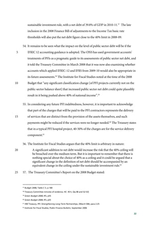 22
sustainable investment rule, with a net debt of 39.8% of GDP in 2010-11.57
The late
inclusion in the 2008 Finance Bill of adjustments to the Income Tax basic rate
thresholds will also put the net debt figure close to the 40% limit in 2008-09.
54. It remains to be seen what the impact on the level of public sector debt will be if the
IFRIC 12 accounting guidance is adopted. The ONS has used government accounts'5
treatments of PFIs as a pragmatic guide to its assessments of public sector net debt, and
it told the Treasury Committee in March 2008 that it was now also examining whether
accounts which applied IFRIC-12 and IFRS from 2009-10 would also be appropriate in
its future assessments.58
The Institute for Fiscal Studies noted at the time of the 2008
Budget that “any significant classification change [of PFI projects currently not on the10
public-sector balance sheet] that increased public sector net debt could quite plausibly
result in it being pushed above 40% of national income”.59
55. In considering any future PFI indebtedness, however, it is important to acknowledge
that part of the charges that will be paid to the PFI contractors represents the delivery
of services that are distinct from the provision of the assets themselves, and such15
payments might be reduced if the services were no longer needed.60
The Treasury states
that in a typical PFI hospital project, 40-50% of the charges are for the service delivery
component.61
56. The Institute for Fiscal Studies argues that the 40% limit is arbitrary in nature:
A significant addition to net debt would increase the risk that the 40% ceiling will20
be breached over the medium term. But it is important to remember that there is
nothing special about the choice of 40% as a ceiling and it could be argued that a
significant change in the definition of net debt should be accompanied by an
equivalent change in the ceiling under the sustainable investment rule.62
57. The Treasury Committee’s Report on the 2008 Budget stated:25
57
Budget 2008, Table C 5, p 184
58
Treasury Committee minutes of evidence, HC 451i, Qq 48 and 52-53]
59
Green Budget 2008, IFS, p55
60
Green Budget 2008, IFS, p55
61
HM Treasury, PFI: Strengthening Long-Term Partnerships, 2March 006, para 2.25
62
Institute for Fiscal Studies, Public Finance Bulletin, September 2006
 