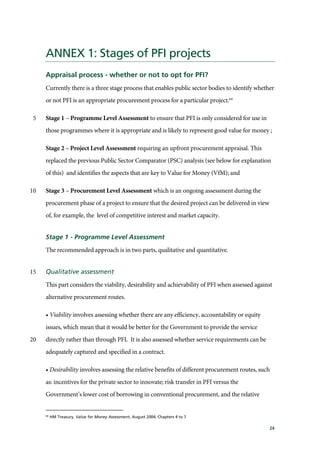 24
ANNEX 1: Stages of PFI projects
Appraisal process - whether or not to opt for PFI?
Currently there is a three stage process that enables public sector bodies to identify whether
or not PFI is an appropriate procurement process for a particular project.64
Stage 1 – Programme Level Assessment to ensure that PFI is only considered for use in5
those programmes where it is appropriate and is likely to represent good value for money ;
Stage 2 – Project Level Assessment requiring an upfront procurement appraisal. This
replaced the previous Public Sector Comparator (PSC) analysis (see below for explanation
of this) and identifies the aspects that are key to Value for Money (VfM); and
Stage 3 – Procurement Level Assessment which is an ongoing assessment during the10
procurement phase of a project to ensure that the desired project can be delivered in view
of, for example, the level of competitive interest and market capacity.
Stage 1 - Programme Level Assessment
The recommended approach is in two parts, qualitative and quantitative.
Qualitative assessment15
This part considers the viability, desirability and achievability of PFI when assessed against
alternative procurement routes.
• Viability involves assessing whether there are any efficiency, accountability or equity
issues, which mean that it would be better for the Government to provide the service
directly rather than through PFI. It is also assessed whether service requirements can be20
adequately captured and specified in a contract.
• Desirability involves assessing the relative benefits of different procurement routes, such
as: incentives for the private sector to innovate; risk transfer in PFI versus the
Government’s lower cost of borrowing in conventional procurement, and the relative
64
HM Treasury, Value for Money Assessment, August 2004, Chapters 4 to 7
 