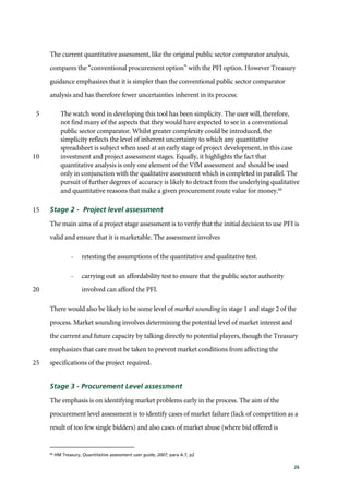 26
The current quantitative assessment, like the original public sector comparator analysis,
compares the “conventional procurement option” with the PFI option. However Treasury
guidance emphasizes that it is simpler than the conventional public sector comparator
analysis and has therefore fewer uncertainties inherent in its process:
The watch word in developing this tool has been simplicity. The user will, therefore,5
not find many of the aspects that they would have expected to see in a conventional
public sector comparator. Whilst greater complexity could be introduced, the
simplicity reflects the level of inherent uncertainty to which any quantitative
spreadsheet is subject when used at an early stage of project development, in this case
investment and project assessment stages. Equally, it highlights the fact that10
quantitative analysis is only one element of the VfM assessment and should be used
only in conjunction with the qualitative assessment which is completed in parallel. The
pursuit of further degrees of accuracy is likely to detract from the underlying qualitative
and quantitative reasons that make a given procurement route value for money.66
Stage 2 - Project level assessment15
The main aims of a project stage assessment is to verify that the initial decision to use PFI is
valid and ensure that it is marketable. The assessment involves
- retesting the assumptions of the quantitative and qualitative test.
- carrying out an affordability test to ensure that the public sector authority
involved can afford the PFI.20
There would also be likely to be some level of market sounding in stage 1 and stage 2 of the
process. Market sounding involves determining the potential level of market interest and
the current and future capacity by talking directly to potential players, though the Treasury
emphasizes that care must be taken to prevent market conditions from affecting the
specifications of the project required.25
Stage 3 - Procurement Level assessment
The emphasis is on identifying market problems early in the process. The aim of the
procurement level assessment is to identify cases of market failure (lack of competition as a
result of too few single bidders) and also cases of market abuse (where bid offered is
66
HM Treasury, Quantitative assessment user guide, 2007, para A.7, p2
 
