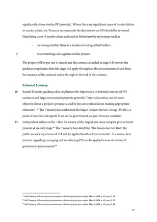 27
significantly above similar PFI projects). Where there are significant cases of market failure
or market abuse, the Treasury recommends the decision to use PFI should be reviewed.
Identifying cases of market abuse and market failure involve techniques such as
- reviewing whether there is a market of well qualified bidders
- benchmarking costs against similar projects5
The project will be put out to tender and the contract awarded at stage 3. However the
guidance emphasizes that this stage will apply throughout the procurement period, from
the issuance of the contract notice through to the end of the contract.
External Scrutiny
Recent Treasury guidance also emphasises the importance of external scrutiny of PFI10
contracts and large procurement projects generally: “external scrutiny can be more
objective about a project’s prospects, and be less constrained about making appropriate
criticisms”. 67
The Treasury has established the Major Projects Review Group (MPRG), a
panel of commercial experts from across government, to give Treasury ministers
independent advice on the value for money of the largest and most complex procurement15
projects at an early stage.68
The Treasury has stated that “the lessons learned from the
public sector’s experience of PFI will be applied to other Procurements”. In essence, best
practice regarding managing and scrutinising PFI can be applied across the whole of
government procurement.69
67
HM Treasury, Infrastructure procurement: delivering long-term value, March 2008, p 43, para 5.10
68
HM Treasury, Infrastructure procurement: delivering long-term value, March 2008, p 43, para 5.11
69
HM Treasury, Infrastructure procurement: delivering long-term value, March 2008, p 45, para 5.24
 