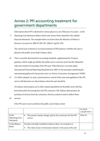 28
Annex 2: PFI accounting treatment for
government departments
Information about PFI is disclosed in various places in a set of Resource Accounts – in the
Operating Cost Statement, Balance Sheet and various Notes attached to the audited5
financial statements. The examples below are drawn from the Ministry of Defence’s
Resource Accounts for 2006-07 (HC 697, 2006-07, pp223-278).
The critical issue in Resource Accounts treatment of PFI projects is whether the asset is
placed on the public sector body’s balance sheet.
This is currently determined by accounting standards, supplemented by Treasury10
guidance, which weigh up whether the public sector or private sector has the substantial
risks and rewards of ownership of the PFI asset. When Resource Accounts adopt
International Financial Reporting Standards from 2009-10, the principles underlying the
international guidance for the private sector on ‘Service Concession Arrangements’ (IFRIC
12) will be adopted. As such, criteria based on control of the asset and regulation of the PFI15
service will determine on whose balance sheet the asset should lie.
On-balance sheet projects are in effect capital expenditure by the public sector that has
been financed by borrowing from the PFI contractor. Off- balance sheet projects are
purchases of services from the contractor, who has created an asset to deliver those
services.20
If the PFI asset is not recorded on the public-sector balance sheet
See MoD
example below:
In the
Operating Cost
Statement:
• The annual ‘unitary charge’ paid to the contractor for the PFI
service
Note 10
In the Balance
Sheet:
No data normally included in balance sheet. An exception is:
• The value of any ‘reversionary interest’ in the asset at the end
 