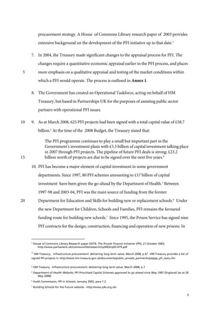 3
procurement strategy. A House of Commons Library research paper of 2003 provides
extensive background on the development of the PFI initiative up to that date.2
7. In 2004, the Treasury made significant changes to the appraisal process for PFI. The
changes require a quantitative economic appraisal earlier in the PFI process, and places
more emphasis on a qualitative appraisal and testing of the market conditions within5
which a PFI would operate. The process is outlined in Annex 1.
8. The Government has created an Operational Taskforce, acting on behalf of HM
Treasury, but based in Partnerships UK for the purposes of assisting public sector
partners with operational PFI issues.
9. As at March 2008, 625 PFI projects had been signed with a total capital value of £58.710
billion.3
At the time of the 2008 Budget, the Treasury stated that:
The PFI programme continues to play a small but important part in the
Government’s investment plans with £5.3 billion of capital investment talking place
in 2007 through PFI projects. The pipeline of future PFI deals is strong: £23.2
billion worth of projects are due to be signed over the next five years.4
15
10. PFI has become a major element of capital investment in some government
departments. Since 1997, 80 PFI schemes amounting to £17 billion of capital
investment have been given the go-ahead by the Department of Health.5
Between
1997-98 and 2003-04, PFI was the main source of funding from the former
Department for Education and Skills for building new or replacement schools.6
Under20
the new Department for Children, Schools and Families, PFI remains the favoured
funding route for building new schools.7
Since 1995, the Prison Service has signed nine
PFI contracts for the design, construction, financing and operation of new prisons. In
2
House of Commons Library Research paper 03/79, The Private Finance Initiative (PFI), 21 October 2003,
http://www.parliament.uk/commons/lib/research/rp2003/rp03-079.pdf
3
HM Treasury, Infrastructure procurement: delivering long term value, March 2008, p 6/ HM Treasury provides a list of
signed PFI projects in http://www.hm-treasury.gov.uk/documents/public_private_partnerships/ppp_pfi_stats.cfm
4
HM Treasury, Infrastructure procurement: delivering long term value, March 2008, p 7
5
Department of Health Website, PFI Prioritised Capital Schemes approved to go ahead since May 1997 (England) (as at 20
May 2008)
6
Audit Commission, PFI in Schools, January 2003, para 1.2.
7
Building Schools for the Future website - http://www.p4s.org.uk/
 