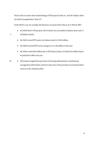 30
Notes to the Accounts also include listings of PFI projects; both on- and off- balance sheet
(see MoD example below: Note 27).
In the MoD’s case, for example, the Resource Accounts tell us that as at 31 March 2007:
• the MoD had 51 PFI projects (38 of which were recorded on-balance sheet and 13
off-balance sheet);5
• the MoD owned PFI assets (on-balance sheet) of £562 million;
• the MoD incurred PFI service charges of £1,148 million in the year;
• the MoD owed £658 million due to PFI finance leases, of which £18 million had to
be paid back within one year;
• PFI projects ranged from provision of training administration and financial10
management information systems to the army to the provision of communication
services to the submarine fleet.
 