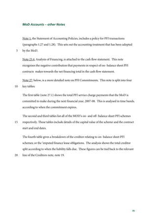35
MoD Accounts – other Notes
Note 1, the Statement of Accounting Policies, includes a policy for PFI transactions
(paragraphs 1.27 and 1.28). This sets out the accounting treatment that has been adopted
by the MoD.5
Note 23.4, Analysis of Financing, is attached to the cash flow statement. This note
recognises the negative contribution that payments in respect of on- balance sheet PFI
contracts makes towards the net financing total in the cash flow statement.
Note 27, below, is a more detailed note on PFI Commitments. This note is split into four
key tables:10
The first table (note 27.1) shows the total PFI service charge payments that the MoD is
committed to make during the next financial year, 2007-08. This is analysed in time bands,
according to when the commitment expires.
The second and third tables list all of the MOD’s on- and off- balance sheet PFI schemes
respectively. These tables include details of the capital value of the scheme and the contract15
start and end dates.
The fourth table gives a breakdown of the creditor relating to on- balance sheet PFI
schemes; or the ‘imputed finance lease obligations. The analysis shows the total creditor
split according to when the liability falls due. These figures can be tied back to the relevant
line of the Creditors note, note 19.20
 