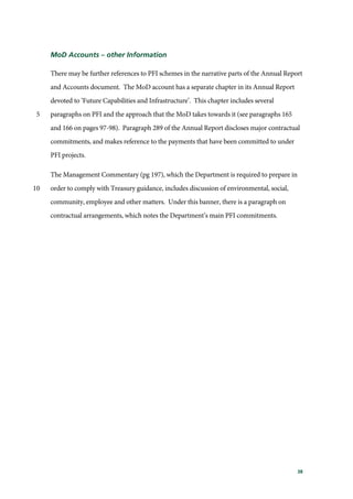 38
MoD Accounts – other Information
There may be further references to PFI schemes in the narrative parts of the Annual Report
and Accounts document. The MoD account has a separate chapter in its Annual Report
devoted to ‘Future Capabilities and Infrastructure’. This chapter includes several
paragraphs on PFI and the approach that the MoD takes towards it (see paragraphs 1655
and 166 on pages 97-98). Paragraph 289 of the Annual Report discloses major contractual
commitments, and makes reference to the payments that have been committed to under
PFI projects.
The Management Commentary (pg 197), which the Department is required to prepare in
order to comply with Treasury guidance, includes discussion of environmental, social,10
community, employee and other matters. Under this banner, there is a paragraph on
contractual arrangements, which notes the Department’s main PFI commitments.
 