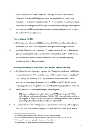 5
12. Most recently, with the 2008 Budget, the Treasury has discussed the scope for
‘alternative delivery models’ of private sector involvement which, it states, may
sometimes be more appropriate than either PFI or conventional procurement.12
Such
alternative models might include ‘strategic infrastructure partnerships’, where a private
sector partner would commit to a programme of continuous improvement in return5
for exclusivity of service provision.
The rationale for PFI
13. In the past some advocates of PFI have argued that PFI projects have allowed more
investment than would have been possible through conventional procurement
methods. Other supporters argue that PFI projects are generally more efficient than10
projects undertaken through conventional procurement because they enable private-
sector innovation, and because they allow some risks to be better managed by
transferring them to the private sector.
Allowing more capital investment, and greater value for money
14. In 2000 the Treasury Committee reported that “the original justification for PFI in the15
Autumn Statement of 1992 was that it would enable more investment to take place”.13
The Treasury saw it as a way of tackling past capital under-investment.14
Later,
government announcements tended to focus on PFI generating ‘value for money’.
Treasury guidance on PFI, published in November 2006, highlighted value for money
as the condition for choosing PFI as a procurement option:20
PFI should only be pursued where it represents VfM in procurement. VfM is
defined as the optimum combination of whole-of-life costs and quality (or fitness
for purpose) of the good or service to meet the user’s requirements. VfM is not the
choice of goods and services based on the lowest cost bid.15
15. A common view is that for PFI projects to generate value for money for the taxpayer,25
they have to be more efficient than projects wholly within the public sector because
12
HM Treasury, Infrastructure procurement: delivering long-term value, March 2008
13
Treasury Committee, Fourth Report of Session 1999–00, The Private Finance Initiative, HC 147, para 18
14
HM Treasury, PFI: Strengthening Long Term Partnerships, March 2006, p 14
15
HM Treasury, Value for Money Assessment Guidance, November 2006, p 7
 