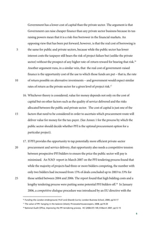6
Government has a lower cost of capital than the private sector. The argument is that
Government can raise cheaper finance than any private sector business because its tax-
raising powers mean that it is a risk-free borrower in the financial markets. An
opposing view that has been put forward, however, is that the real cost of borrowing is
the same for public and private sectors, because while the public sector has lower5
interest costs the taxpayer still bears the risk of project failure but (unlike the private
sector) without the prospect of any higher rate-of-return reward for bearing that risk.16
Another argument runs, in a similar vein, that the real cost of government-raised
finance is the opportunity cost of the use to which those funds are put – that is, the rate
of return possible on alternative investments – and government would expect similar10
rates of return as the private sector for a given level of project risk.17
16. Whichever theory is considered, value for money depends not only on the cost of
capital but on other factors such as the quality of service delivered and the risks
allocated between the public and private sector. The cost of capital is just one of the
factors that need to be considered in order to ascertain which procurement route will15
deliver value for money for the tax-payer. (See Annex 1 for the process by which the
public sector should decide whether PFI is the optimal procurement option for a
particular project).
17. If PFI provides the opportunity to tap potentially more efficient private-sector
procurement and service delivery, that opportunity also needs a competitive tension20
between prospective PFI bidders to ensure the price the public sector will pay is
minimised. An NAO report in March 2007 on the PFI tendering process found that
while the majority of projects had three or more bidders competing, the number with
only two bidders had increased from 15% of deals concluded up to 2003 to 33% for
those settled between 2004 and 2006. The report found that high bidding costs and a25
lengthy tendering process were putting some potential PFI bidders off.18
In January
2006, a competitive dialogue procedure was introduced by an EU directive with the
16
Funding the London Underground, Prof Lord (David) Currie, London Business School, 2000, pp14-17
17
The value of PFI: hanging in the balance (sheet), Pricewaterhousecoopers, 2008, pp19-20
18
National Audit Office, Improving the PFI terndering process, HC (2006-07) 149, 8 March 2007, pp12-15
 