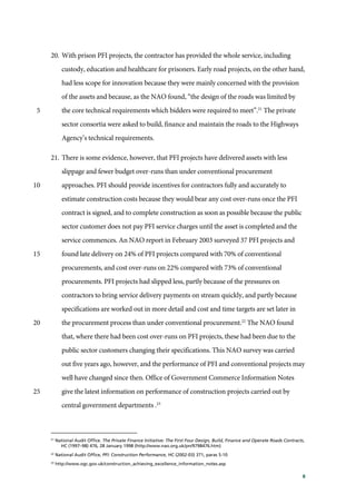 8
20. With prison PFI projects, the contractor has provided the whole service, including
custody, education and healthcare for prisoners. Early road projects, on the other hand,
had less scope for innovation because they were mainly concerned with the provision
of the assets and because, as the NAO found, “the design of the roads was limited by
the core technical requirements which bidders were required to meet”.21
The private5
sector consortia were asked to build, finance and maintain the roads to the Highways
Agency’s technical requirements.
21. There is some evidence, however, that PFI projects have delivered assets with less
slippage and fewer budget over-runs than under conventional procurement
approaches. PFI should provide incentives for contractors fully and accurately to10
estimate construction costs because they would bear any cost over-runs once the PFI
contract is signed, and to complete construction as soon as possible because the public
sector customer does not pay PFI service charges until the asset is completed and the
service commences. An NAO report in February 2003 surveyed 37 PFI projects and
found late delivery on 24% of PFI projects compared with 70% of conventional15
procurements, and cost over-runs on 22% compared with 73% of conventional
procurements. PFI projects had slipped less, partly because of the pressures on
contractors to bring service delivery payments on stream quickly, and partly because
specifications are worked out in more detail and cost and time targets are set later in
the procurement process than under conventional procurement.22
The NAO found20
that, where there had been cost over-runs on PFI projects, these had been due to the
public sector customers changing their specifications. This NAO survey was carried
out five years ago, however, and the performance of PFI and conventional projects may
well have changed since then. Office of Government Commerce Information Notes
give the latest information on performance of construction projects carried out by25
central government departments .23
21
National Audit Office. The Private Finance Initiative: The First Four Design, Build, Finance and Operate Roads Contracts,
HC (1997–98) 476, 28 January 1998 (http://www.nao.org.uk/pn/9798476.htm)
22
National Audit Office, PFI: Construction Performance, HC (2002-03) 371, paras 5-10
23
http://www.ogc.gov.uk/construction_achieving_excellence_information_notes.asp
 