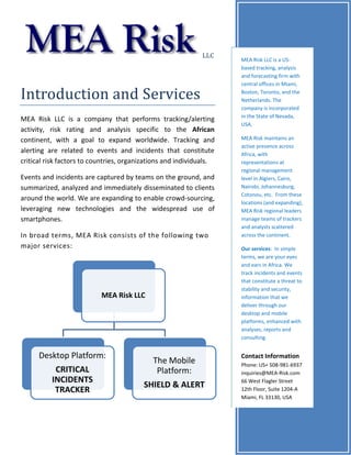 LLC
Introduction and Services
MEA Risk LLC is a company that performs tracking/alerting
activity, risk rating and analysis specific to the African
continent, with a goal to expand worldwide. Tracking and
alerting are related to events and incidents that constitute
critical risk factors to countries, organizations and individuals.
Events and incidents are captured by teams on the ground, and
summarized, analyzed and immediately disseminated to clients
around the world. We are expanding to enable crowd-sourcing,
leveraging new technologies and the widespread use of
smartphones.
In broad terms, MEA Risk consists of the following two
major services:
MEA Risk LLC
Desktop Platform:
CRITICAL
INCIDENTS
TRACKER
The Mobile
Platform:
SHIELD & ALERT
MEA Risk LLC is a US-
based tracking, analysis
and forecasting firm with
central offices in Miami,
Boston, Toronto, and the
Netherlands. The
company is incorporated
in the State of Nevada,
USA.
MEA Risk maintains an
active presence across
Africa, with
representations at
regional management
level in Algiers, Cairo,
Nairobi, Johannesburg,
Cotonou, etc. From these
locations (and expanding),
MEA Risk regional leaders
manage teams of trackers
and analysts scattered
across the continent.
Our services: In simple
terms, we are your eyes
and ears in Africa. We
track incidents and events
that constitute a threat to
stability and security,
information that we
deliver through our
desktop and mobile
platforms, enhanced with
analyses, reports and
consulting.
Contact Information
Phone: US+ 508-981-6937
inquiries@MEA-Risk.com
66 West Flagler Street
12th Floor, Suite 1204-A
Miami, FL 33130, USA
 