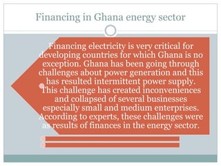 Financing in Ghana energy sector
Financing electricity is very critical for
developing countries for which Ghana is no
exception. Ghana has been going through
challenges about power generation and this
has resulted intermittent power supply.
This challenge has created inconveniences
and collapsed of several businesses
especially small and medium enterprises.
According to experts, these challenges were
as results of finances in the energy sector.
 