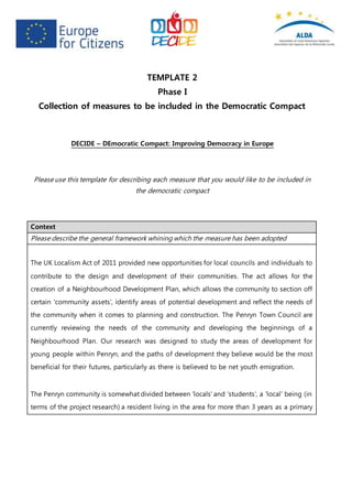 TEMPLATE 2
Phase I
Collection of measures to be included in the Democratic Compact
DECIDE – DEmocratic Compact: Improving Democracy in Europe
Please use this template for describing each measure that you would like to be included in
the democratic compact
Context
Please describe the general framework whining which the measure has been adopted
The UK Localism Act of 2011 provided new opportunities for local councils and individuals to
contribute to the design and development of their communities. The act allows for the
creation of a Neighbourhood Development Plan, which allows the community to section off
certain ‘community assets’, identify areas of potential development and reflect the needs of
the community when it comes to planning and construction. The Penryn Town Council are
currently reviewing the needs of the community and developing the beginnings of a
Neighbourhood Plan. Our research was designed to study the areas of development for
young people within Penryn, and the paths of development they believe would be the most
beneficial for their futures, particularly as there is believed to be net youth emigration.
The Penryn community is somewhat divided between ‘locals’ and ‘students’, a ‘local’ being (in
terms of the project research) a resident living in the area for more than 3 years as a primary
 