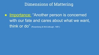 Dimensions of Mattering
● Importance: “Another person is concerned
with our fate and cares about what we want,
think or do” (Rosenberg & McCullough, 1981)
 