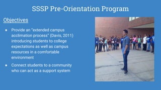SSSP Pre-Orientation Program
Objectives
● Provide an “extended campus
acclimation process” (Davis, 2011)
introducing students to college
expectations as well as campus
resources in a comfortable
environment
● Connect students to a community
who can act as a support system
 