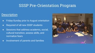 SSSP Pre-Orientation Program
Description
● Friday-Sunday prior to August orientation
● Required of all new SSSP students
● Sessions that address academic, social,
cultural transition, assess skills, and
normalize fears
● Involvement of parents and families
 