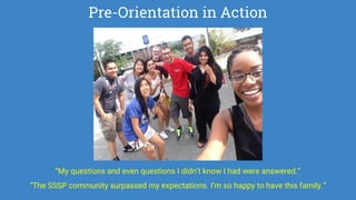 Pre-Orientation in Action
“My questions and even questions I didn’t know I had were answered.”
“The SSSP community surpassed my expectations. I’m so happy to have this family.”
 