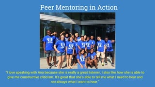 Peer Mentoring in Action
“I love speaking with Ana because she is really a great listener. I also like how she is able to
give me constructive criticism. It's great that she's able to tell me what I need to hear and
not always what I want to hear.”
 