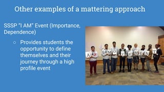 Other examples of a mattering approach
SSSP “I AM” Event (Importance,
Dependence)
○ Provides students the
opportunity to define
themselves and their
journey through a high
profile event
 