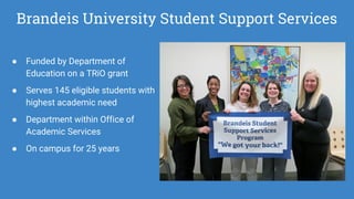 Brandeis University Student Support Services
● Funded by Department of
Education on a TRiO grant
● Serves 145 eligible students with
highest academic need
● Department within Office of
Academic Services
● On campus for 25 years
 