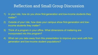 Reflection and Small Group Discussion
1) In your role, how do you show first-generation and low-income students they
matter?
2) Outside of your role, how does your campus show first-generation and low-
income students they matter?
3) Think of a program in your office. What dimensions of mattering are
incorporated into this program?
4) What can you take away from this presentation to improve your work with first-
generation and low-income student populations?
 