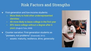 Risk Factors and Strengths
● First-generation and low-income students:
○ More likely to hold other underrepresented
identities
○ 4X more likely to leave college in the first year
○ 89% leave college without a degree after 6
years (Engle & Tinto, 2008)
● Counter narrative: First-generation students as
“pioneers, not problems” (Greenwald, 2012)
○ assets: maturity, resilience, drive, generosity
 