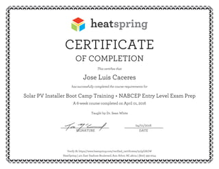 CERTIFICATE
OF COMPLETION
This certifies that
Jose Luis Caceres
has successfully completed the course requirements for
Solar PV Installer Boot Camp Training + NABCEP Entry Level Exam Prep
A 6-week course completed on April 01, 2016
Taught by Dr. Sean White
04/01/2016__________________________ _____________________
SIGNATURE DATE
Verify At https://www.heatspring.com/verified_certificates/3uIgGAGW
HeatSpring | 401 East Stadium Boulevard, Ann Arbor, MI 48104 | (800) 393-2044
 