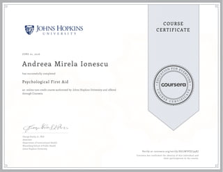 EDUCA
T
ION FOR EVE
R
YONE
CO
U
R
S
E
C E R T I F
I
C
A
TE
COURSE
CERTIFICATE
JUNE 01, 2016
Andreea Mirela Ionescu
Psychological First Aid
an online non-credit course authorized by Johns Hopkins University and offered
through Coursera
has successfully completed
George Everly, Jr., PhD
Associate
Department of International Health
Bloomberg School of Public Health
Johns Hopkins University
Verify at coursera.org/verify/XGLWVPZC99XJ
Coursera has confirmed the identity of this individual and
their participation in the course.
 