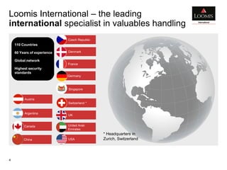 China
United Arab
Emirates
Loomis International – the leading
international specialist in valuables handling
4
USA
Argentina
Denmark
Austria
Czech Republic
UK
Switzerland *
Canada
110 Countries
60 Years of experience
Global network
Highest security
standards
* Headquarters in
Zurich, Switzerland
Germany
France
Singapore
 