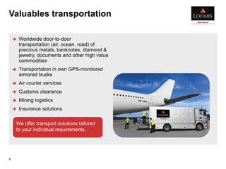 Valuables transportation
8
 Worldwide door-to-door
transportation (air, ocean, road) of
precious metals, banknotes, diamond &
jewelry, documents and other high value
commodities
 Transportation in own GPS-monitored
armored trucks
 Air courier services
 Customs clearance
 Mining logistics
 Insurance solutions
We offer transport solutions tailored
to your individual requirements.
 