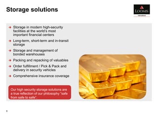 Storage solutions
9
 Storage in modern high-security
facilities at the world’s most
important financial centers
 Long-term, short-term and in-transit
storage
 Storage and management of
bonded warehouses
 Packing and repacking of valuables
 Order fulfillment / Pick & Pack and
delivery in security vehicles
 Comprehensive insurance coverage
Our high security storage solutions are
a true reflection of our philosophy ”safe
from safe to safe”.
 