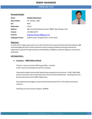 DEBDIP MUKHERJEE
CURRICULUM VITAE
debdipmukherjee.90@gmail.com +91 9831121747 1
Personal Details:
Name: Debdip Mukherjee
Date of Birth: 14th
October,1990
Sex: Male
Nationality: Indian
Address: 26B, AnandaPalitRoad,Kolkata-700014, West Bengal,India
Contact: +91 9831121747
Email ID: debdipmukherjee.90@gmail.com
Languages known: English(r/w/s), Bengali(r/w/s), Hindi (r/w/s)
Objective:
To work withanorganizationwhere Ican utilize the bestof myacquired professional andacademicskills
and knowledgeandinherit furtherskillswithaview tomaking valuablecontributiontowardsthe
organization’sgrowth throughhardwork,teambuilding,intelligence,potential,diligence,sincerityand
dedication.
Job Experience :
 Company : ABB IndiaLimited
Timeline :3 years2 months(19th August2013 – till date)
Profile :BusinessDevelopmentandFrontendSales
LookingafterRegionEastVariable SpeedDrivesespeciallyforthe verticals –HVAC,F&B,OEMs
(enduserbased) aswell ashandlingcertainChannel Partners/Distributors. Handlingentire PLC
& AutomationbusinessforABBinRegionEast.
Have adequate knowledge onIndustrialAutomationbasedonPLC,VFDs,Motorsand Servo
solutions.
Handlinga businessvolume of approx.10MINR
 