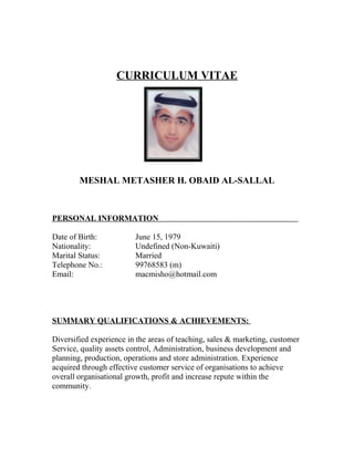 CURRICULUM VITAE
MESHAL METASHER H. OBAID AL-SALLAL
PERSONAL INFORMATION
Date of Birth: June 15, 1979
Nationality: Undefined (Non-Kuwaiti)
Marital Status: Married
Telephone No.: 99768583 (m)
Email: macmisho@hotmail.com
SUMMARY QUALIFICATIONS & ACHIEVEMENTS:
Diversified experience in the areas of teaching, sales & marketing, customer
Service, quality assets control, Administration, business development and
planning, production, operations and store administration. Experience
acquired through effective customer service of organisations to achieve
overall organisational growth, profit and increase repute within the
community.
 