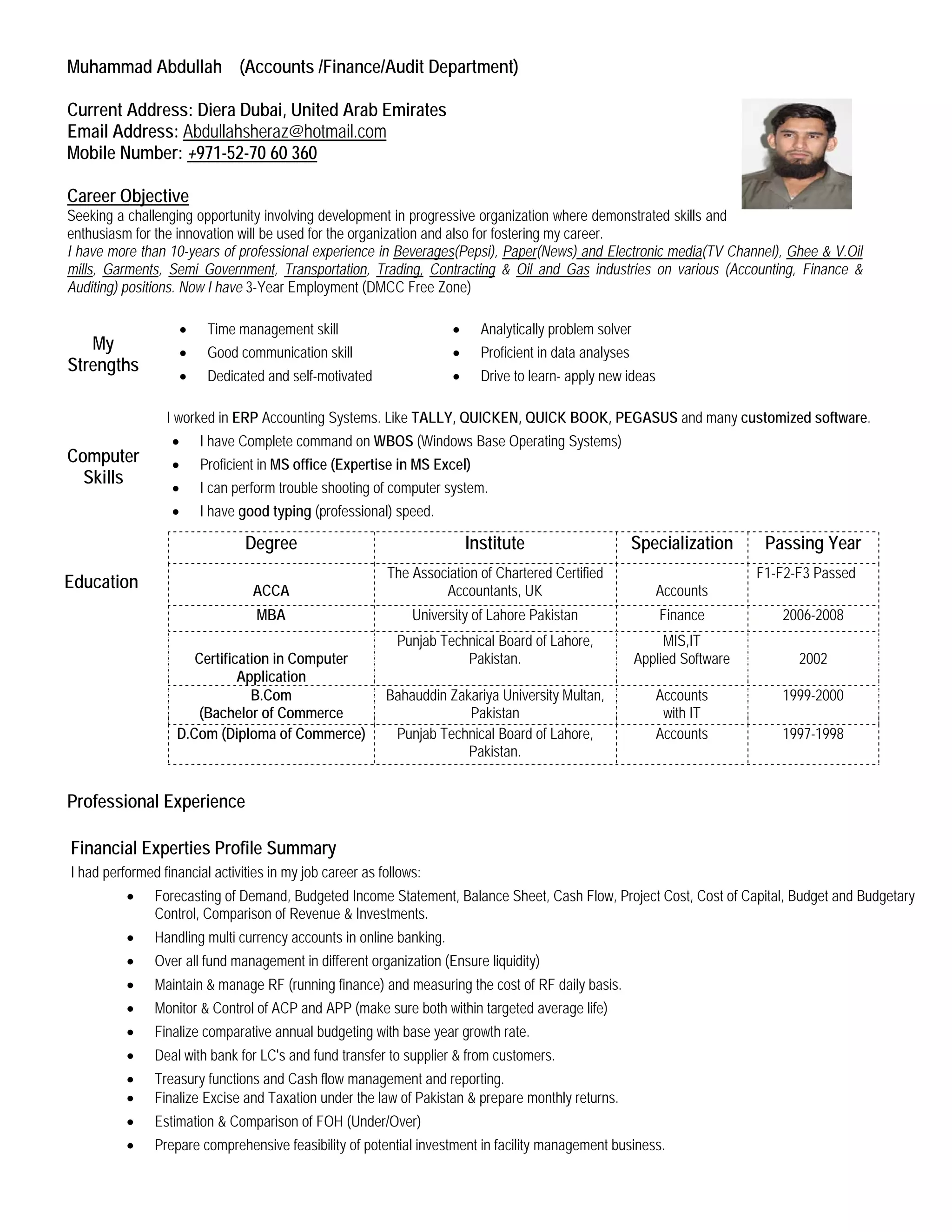 Muhammad Abdullah (Accounts /Finance/Audit Department)
Current Address: Diera Dubai, United Arab Emirates
Email Address: Abdullahsheraz@hotmail.com
Mobile Number: +971-52-70 60 360
Seeking a challenging opportunity involving development in progressive organization where demonstrated skills and
enthusiasm for the innovation will be used for the organization and also for fostering my career.
Career Objective
I have more than 10-years of professional experience in Beverages(Pepsi), Paper(News) and Electronic media(TV Channel), Ghee & V.Oil
mills, Garments, Semi Government, Transportation, Trading, Contracting & Oil and Gas industries on various (Accounting, Finance &
Auditing) positions. Now I have 3-Year Employment (DMCC Free Zone)
Education
Degree Institute Specialization Passing Year
ACCA
The Association of Chartered Certified
Accountants, UK Accounts
F1-F2-F3 Passed
MBA University of Lahore Pakistan Finance 2006-2008
Certification in Computer
Application
Punjab Technical Board of Lahore,
Pakistan.
MIS,IT
Applied Software 2002
B.Com
(Bachelor of Commerce
Bahauddin Zakariya University Multan,
Pakistan
Accounts
with IT
1999-2000
D.Com (Diploma of Commerce) Punjab Technical Board of Lahore,
Pakistan.
Accounts 1997-1998
Professional Experience
Financial Experties Profile Summary
I had performed financial activities in my job career as follows:
• Forecasting of Demand, Budgeted Income Statement, Balance Sheet, Cash Flow, Project Cost, Cost of Capital, Budget and Budgetary
Control, Comparison of Revenue & Investments.
• Handling multi currency accounts in online banking.
• Over all fund management in different organization (Ensure liquidity)
• Maintain & manage RF (running finance) and measuring the cost of RF daily basis.
• Monitor & Control of ACP and APP (make sure both within targeted average life)
• Finalize comparative annual budgeting with base year growth rate.
• Deal with bank for LC's and fund transfer to supplier & from customers.
• Treasury functions and Cash flow management and reporting.
• Finalize Excise and Taxation under the law of Pakistan & prepare monthly returns.
• Estimation & Comparison of FOH (Under/Over)
• Prepare comprehensive feasibility of potential investment in facility management business.
My
Strengths
• Time management skill • Analytically problem solver
• Good communication skill • Proficient in data analyses
• Dedicated and self-motivated • Drive to learn- apply new ideas
Computer
Skills
I worked in ERP Accounting Systems. Like TALLY, QUICKEN, QUICK BOOK, PEGASUS and many customized software.
• I have Complete command on WBOS (Windows Base Operating Systems)
• Proficient in MS office (Expertise in MS Excel)
• I can perform trouble shooting of computer system.
• I have good typing (professional) speed.
 