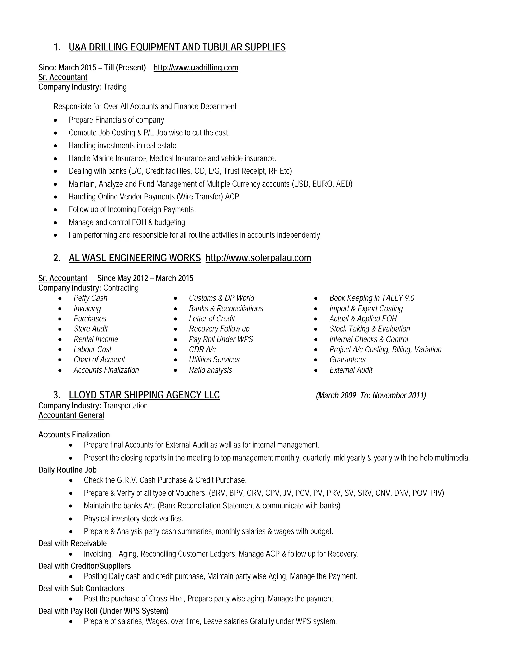 1. U&A DRILLING EQUIPMENT AND TUBULAR SUPPLIES
Since March 2015 – Till (Present) http://www.uadrilling.com
Sr. Accountant
Company Industry: Trading
Responsible for Over All Accounts and Finance Department
• Prepare Financials of company
• Compute Job Costing & P/L Job wise to cut the cost.
• Handling investments in real estate
• Handle Marine Insurance, Medical Insurance and vehicle insurance.
• Dealing with banks (L/C, Credit facilities, OD, L/G, Trust Receipt, RF Etc)
• Maintain, Analyze and Fund Management of Multiple Currency accounts (USD, EURO, AED)
• Handling Online Vendor Payments (Wire Transfer) ACP
• Follow up of Incoming Foreign Payments.
• Manage and control FOH & budgeting.
• I am performing and responsible for all routine activities in accounts independently.
2. AL WASL ENGINEERING WORKS http://www.solerpalau.com
Sr. Accountant
Company Industry: Contracting
Since May 2012 – March 2015
• Petty Cash
• Invoicing
• Purchases
• Store Audit
• Rental Income
• Labour Cost
• Chart of Account
• Accounts Finalization
• Customs & DP World
• Banks & Reconciliations
• Letter of Credit
• Recovery Follow up
• Pay Roll Under WPS
• CDR A/c
• Utilities Services
• Ratio analysis
• Book Keeping in TALLY 9.0
• Import & Export Costing
• Actual & Applied FOH
• Stock Taking & Evaluation
• Internal Checks & Control
• Project A/c Costing, Billing, Variation
• Guarantees
• External Audit
3. LLOYD STAR SHIPPING AGENCY LLC
Company Industry: Transportation
(March 2009 To: November 2011)
Accountant General
Accounts Finalization
• Prepare final Accounts for External Audit as well as for internal management.
• Present the closing reports in the meeting to top management monthly, quarterly, mid yearly & yearly with the help multimedia.
Daily Routine Job
• Check the G.R.V. Cash Purchase & Credit Purchase.
• Prepare & Verify of all type of Vouchers. (BRV, BPV, CRV, CPV, JV, PCV, PV, PRV, SV, SRV, CNV, DNV, POV, PIV)
• Maintain the banks A/c. (Bank Reconciliation Statement & communicate with banks)
• Physical inventory stock verifies.
• Prepare & Analysis petty cash summaries, monthly salaries & wages with budget.
Deal with Receivable
• Invoicing, Aging, Reconciling Customer Ledgers, Manage ACP & follow up for Recovery.
Deal with Creditor/Suppliers
• Posting Daily cash and credit purchase, Maintain party wise Aging, Manage the Payment.
Deal with Sub Contractors
• Post the purchase of Cross Hire , Prepare party wise aging, Manage the payment.
Deal with Pay Roll (Under WPS System)
• Prepare of salaries, Wages, over time, Leave salaries Gratuity under WPS system.
 