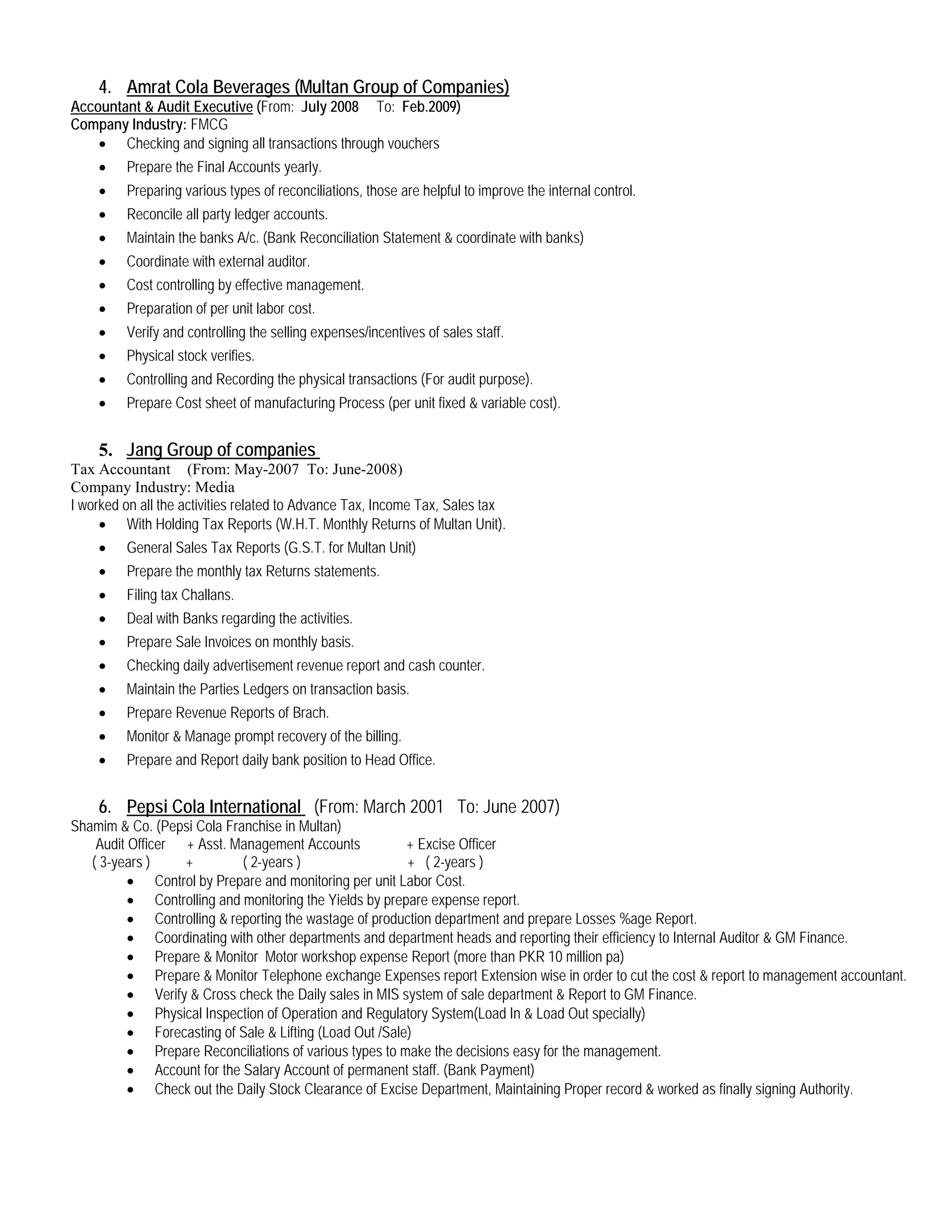 4. Amrat Cola Beverages (Multan Group of Companies)
Accountant & Audit Executive
Company Industry: FMCG
(From: July 2008 To: Feb.2009)
• Checking and signing all transactions through vouchers
• Prepare the Final Accounts yearly.
• Preparing various types of reconciliations, those are helpful to improve the internal control.
• Reconcile all party ledger accounts.
• Maintain the banks A/c. (Bank Reconciliation Statement & coordinate with banks)
• Coordinate with external auditor.
• Cost controlling by effective management.
• Preparation of per unit labor cost.
• Verify and controlling the selling expenses/incentives of sales staff.
• Physical stock verifies.
• Controlling and Recording the physical transactions (For audit purpose).
• Prepare Cost sheet of manufacturing Process (per unit fixed & variable cost).
5. Jang Group of companies
Tax Accountant (From: May-2007 To: June-2008)
Company Industry: Media
I worked on all the activities related to Advance Tax, Income Tax, Sales tax
• With Holding Tax Reports (W.H.T. Monthly Returns of Multan Unit).
• General Sales Tax Reports (G.S.T. for Multan Unit)
• Prepare the monthly tax Returns statements.
• Filing tax Challans.
• Deal with Banks regarding the activities.
• Prepare Sale Invoices on monthly basis.
• Checking daily advertisement revenue report and cash counter.
• Maintain the Parties Ledgers on transaction basis.
• Prepare Revenue Reports of Brach.
• Monitor & Manage prompt recovery of the billing.
• Prepare and Report daily bank position to Head Office.
6. Pepsi Cola International
Shamim & Co. (Pepsi Cola Franchise in Multan)
(From: March 2001 To: June 2007)
Audit Officer + Asst. Management Accounts + Excise Officer
( 3-years ) + ( 2-years ) + ( 2-years )
• Control by Prepare and monitoring per unit Labor Cost.
• Controlling and monitoring the Yields by prepare expense report.
• Controlling & reporting the wastage of production department and prepare Losses %age Report.
• Coordinating with other departments and department heads and reporting their efficiency to Internal Auditor & GM Finance.
• Prepare & Monitor Motor workshop expense Report (more than PKR 10 million pa)
• Prepare & Monitor Telephone exchange Expenses report Extension wise in order to cut the cost & report to management accountant.
• Verify & Cross check the Daily sales in MIS system of sale department & Report to GM Finance.
• Physical Inspection of Operation and Regulatory System(Load In & Load Out specially)
• Forecasting of Sale & Lifting (Load Out /Sale)
• Prepare Reconciliations of various types to make the decisions easy for the management.
• Account for the Salary Account of permanent staff. (Bank Payment)
• Check out the Daily Stock Clearance of Excise Department, Maintaining Proper record & worked as finally signing Authority.
 