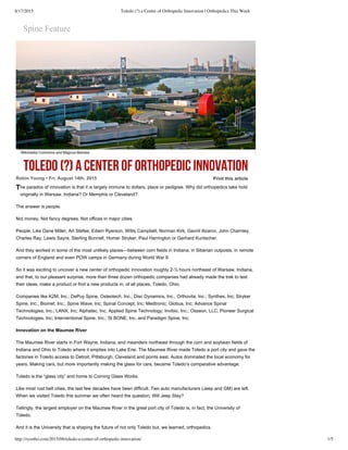 8/17/2015 Toledo (?) a Center of Orthopedic Innovation | Orthopedics This Week
http://ryortho.com/2015/08/toledo-a-center-of-orthopedic-innovation/ 1/5
T
Print  this  article
Spine  Feature
TOLEDO (?) A CENTER OF ORTHOPEDIC INNOVATION
Robin  Young  •  Fri,  August  14th,  2015
he  paradox  of  innovation  is  that  it  is  largely  immune  to  dollars,  place  or  pedigree.  Why  did  orthopedics  take  hold
originally  in  Warsaw,  Indiana?  Or  Memphis  or  Cleveland?
The  answer  is  people.
Not  money.  Not  fancy  degrees.  Not  offices  in  major  cities.
People.  Like  Dane  Miller,  Art  Stefee,  Edwin  Ryerson,  Willis  Campbell,  Norman  Kirk,  Gavriil  Ilizarov,  John  Charnley,
Charles  Ray,  Lewis  Sayre,  Sterling  Bunnell,  Homer  Stryker,  Paul  Harrington  or  Gerhard  Kuntscher.
And  they  worked  in  some  of  the  most  unlikely  places—between  corn  fields  in  Indiana,  in  Siberian  outposts,  in  remote
corners  of  England  and  even  POW  camps  in  Germany  during  World  War  II.
So  it  was  exciting  to  uncover  a  new  center  of  orthopedic  innovation  roughly  2-­½  hours  northeast  of  Warsaw,  Indiana,
and  that,  to  our  pleasant  surprise,  more  than  three  dozen  orthopedic  companies  had  already  made  the  trek  to  test
their  ideas,  make  a  product  or  find  a  new  products  in,  of  all  places,  Toledo,  Ohio.
Companies  like  K2M,  Inc.;;  DePuy  Spine,  Osteotech,  Inc.;;  Disc  Dynamics,  Inc.;;  Orthovita,  Inc.;;  Synthes,  Inc;;  Stryker
Spine,  Inc.;;  Biomet,  Inc.;;  Spine  Wave,  Inc;;  Spinal  Concept,  Inc;;  Medtronic;;  Globus,  Inc;;  Advance  Spinal
Technologies,  Inc.;;  LANX,  Inc;;  Alphatec,  Inc;;  Applied  Spine  Technology;;  Invibio,  Inc.;;  Osseon,  LLC;;  Pioneer  Surgical
Technologies,  Inc;;  Interventional  Spine,  Inc.;;  SI  BONE,  Inc.  and  Paradigm  Spine,  Inc.
Innovation  on  the  Maumee  River
The  Maumee  River  starts  in  Fort  Wayne,  Indiana,  and  meanders  northeast  through  the  corn  and  soybean  fields  of
Indiana  and  Ohio  to  Toledo  where  it  empties  into  Lake  Erie.  The  Maumee  River  made  Toledo  a  port  city  and  gave  the
factories  in  Toledo  access  to  Detroit,  Pittsburgh,  Cleveland  and  points  east.  Autos  dominated  the  local  economy  for
years.  Making  cars,  but  more  importantly  making  the  glass  for  cars,  became  Toledo’s  comparative  advantage.
Toledo  is  the  “glass  city”  and  home  to  Corning  Glass  Works.
Like  most  rust  belt  cities,  the  last  few  decades  have  been  difficult.  Two  auto  manufacturers  (Jeep  and  GM)  are  left.
When  we  visited  Toledo  this  summer  we  often  heard  the  question;;  Will  Jeep  Stay?
Tellingly,  the  largest  employer  on  the  Maumee  River  in  the  great  port  city  of  Toledo  is,  in  fact,  the  University  of
Toledo.
And  it  is  the  University  that  is  shaping  the  future  of  not  only  Toledo  but,  we  learned,  orthopedics.
Wikimedia Commons and Magnus Manske
 
