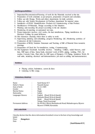 3
JobResponsibilities
1. Inspection/Documentation/Planning of work for the Materials received at the site.
2. Preparation of work schedules as per projects, preparation of reports and schedules.
3. Follow up with Design, Works and others departments for daily activities.
4. Follow-up with Vendor Development & Purchase department for material status.
5. Installation of HVAC Humidification Products & Commissioning of that Product.
6. Modification Of Materials, Design according to Site Situation
7. Planning and executing the project according to the site situation
8. Monitoring & reporting on automated test runs.
9. Project inspection involves civil works, Air duct installations, Piping installations &
Electrical Cabling for panel &Motors.
10. Site clearances checking where there is safety to work.
11. Supervising planning and scheduling, progress Monitoring, QC, Monitoring activities of
Contractors & Sub Contractors.
12. Preparation of BOQ, Variation Statement and Tracking of Bill of Material from isometric
drawings.
13. Preparation of Check list For installation, testing, Commissioning.
14. The Equipment Erection& Assembly involves – Installing Chillers, radial blowers, axial
fans, Diff types of fans, Spray bank, structural work of AHU, piping, welding, PAC, Air
washer, Cassette Units, Duct able Ac, Diff types of Dampers, CU Piping, Insulation Work, Hi
wall units, including electrical and instrumentation job such as cabling and instrumentation.
Hobbies
 Playing cricket, badminton, carom & chess
 Listening to film songs.
PERSONALPROFILE
Name : Sunil Kumar K V
Father’s Name : Vasanth Kumar
Date of birth : 01-11-1989
Gender : Male
Marital Status : Single
Nationality : Indian
Languages Known : English (Read, Write & Speak)
Kannada (Read, Write & Speak)
Hindi (Read, Write& Speak)
Telugu, Tamil (Learning)
Permanent Address : No #414b C Block,Manandavadi Road, Mahadevapura, Mysore
Mysore-570008, Karnataka
DECLARATION
I hereby declare that the aboveinformation furnished is true to the best of my knowledge and
belief.
Place : Bangalore
Date :
(Sunil KumarK V)
 