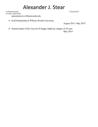 Alexander J. Stear
15 Piedmont Park 314.662.4627
O’Fallon, MO 63368
ajstear@owls.williamwoods.edu
• Golf Scholarship at William Woods University
August 2011- May 2015
• Named leader of the Year for Pi Kappa Alpha by chapter of 35 men
May 2014
 