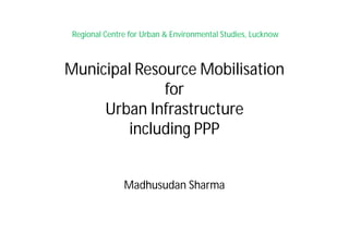 Regional Centre for Urban & Environmental Studies, Lucknow
Municipal Resource Mobilisation
for
Urban Infrastructure
including PPP
Madhusudan Sharma
 