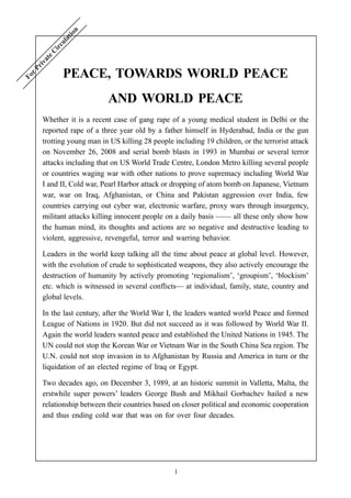 1
PEACE, TOWARDS WORLD PEACE
AND WORLD PEACE
Whether it is a recent case of gang rape of a young medical student in Delhi or the
reported rape of a three year old by a father himself in Hyderabad, India or the gun
trotting young man in US killing 28 people including 19 children, or the terrorist attack
on November 26, 2008 and serial bomb blasts in 1993 in Mumbai or several terror
attacks including that on US World Trade Centre, London Metro killing several people
or countries waging war with other nations to prove supremacy including World War
I and II, Cold war, Pearl Harbor attack or dropping of atom bomb on Japanese, Vietnam
war, war on Iraq, Afghanistan, or China and Pakistan aggression over India, few
countries carrying out cyber war, electronic warfare, proxy wars through insurgency,
militant attacks killing innocent people on a daily basis —— all these only show how
the human mind, its thoughts and actions are so negative and destructive leading to
violent, aggressive, revengeful, terror and warring behavior.
Leaders in the world keep talking all the time about peace at global level. However,
with the evolution of crude to sophisticated weapons, they also actively encourage the
destruction of humanity by actively promoting ‘regionalism’, ‘groupism’, ‘blockism’
etc. which is witnessed in several conflicts— at individual, family, state, country and
global levels.
In the last century, after the World War I, the leaders wanted world Peace and formed
League of Nations in 1920. But did not succeed as it was followed by World War II.
Again the world leaders wanted peace and established the United Nations in 1945. The
UN could not stop the Korean War or Vietnam War in the South China Sea region. The
U.N. could not stop invasion in to Afghanistan by Russia and America in turn or the
liquidation of an elected regime of Iraq or Egypt.
Two decades ago, on December 3, 1989, at an historic summit in Valletta, Malta, the
erstwhile super powers’ leaders George Bush and Mikhail Gorbachev hailed a new
relationship between their countries based on closer political and economic cooperation
and thus ending cold war that was on for over four decades.
For Private C
irculation
 