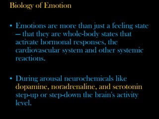 Biology of Emotion
• Emotions are more than just a feeling state
— that they are whole-body states that
activate hormonal responses, the
cardiovascular system and other systemic
reactions.
• During arousal neurochemicals like
dopamine, noradrenaline, and serotonin
step-up or step-down the brain's activity
level.
 