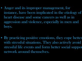 • Anger and its improper management, for
instance, have been implicated in the etiology of
heart disease and some cancers as well as in
aggression and violence, especially in men and
boys.
• By practicing positive emotions, they cope better
with stressful situations. They also actively avoid
stressful life events and form better social suppor
network around themselves.
 