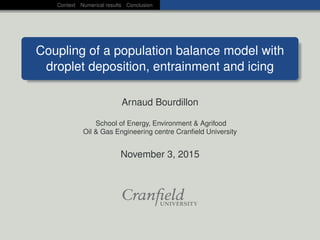 Context Numerical results Conclusion
Coupling of a population balance model with
droplet deposition, entrainment and icing
Arnaud Bourdillon
School of Energy, Environment & Agrifood
Oil & Gas Engineering centre Cranﬁeld University
November 3, 2015
 