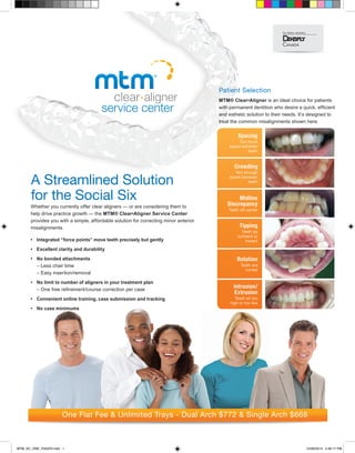 Whether you currently offer clear aligners — or are considering them to
help drive practice growth — the MTM® Clear•Aligner Service Center
provides you with a simple, affordable solution for correcting minor anterior
misalignments.
•	Integrated “force points” move teeth precisely but gently
•	 Excellent clarity and durability
•	 No bonded attachments
	– Less chair time
– Easy insertion/removal
•	No limit to number of aligners in your treatment plan
– One free refinement/course correction per case
•	Convenient online training, case submission and tracking
•	 No case minimums
A Streamlined Solution
for the Social Six
One Flat Fee  Unlimited Trays - Dual Arch $772  Single Arch $668
Patient Selection
MTM® Clear•Aligner is an ideal choice for patients
with permanent dentition who desire a quick, efficient
and esthetic solution to their needs. It’s designed to
treat the common misalignments shown here.
MTM_SC_ONE_PAGER.indd 1 10/28/2013 4:46:17 PM
 