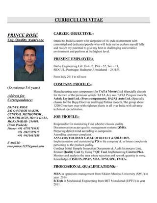 CURRICULUM VITAE
PRINCE ROSE
Eng. Quality Assurance
(Experience 3.6 years)
Address for
Correspondence:
PRINCE ROSE
S/O SANTOSH MASIH,
CENTRAL METHODISH ,
OLD CHURCH ,TOWN HALL,
MORADABAD- 244001.
(Uttar Pradesh)
Phone: +91 -8791719935
+91 -9027559175
+91 -9411661688
E-mail id:-
rose.prince.1357@gmail.com
CAREER OBJECTIVE:-
Intend to build a career with corporate of Hi-tech environment with
committed and dedicated people who will help me to explore myself fully
and realize my potential to give my best in challenging and creative
environment and perform at the highest level.
PRESENT EMPLOYER:-
Badve Engineering Ltd. Unit-12, Plot – 52, Sec – 11,
SIDCUL, Pantnagar, Rudrapur, Uttrakhand – 263153.
From July 2011 to till now
COMPANY PROFILE:-
Manufacturing auto components for TATA Motors Ltd (Specially chassis
for the two of the premium vehicle TATA Ace and TATA Penguin model),
Ashok Leyland Ltd. (Press components), BAJAJ Auto Ltd. (Specially
chassis for the Bajaj Discover and Bajaj Paltina model), The group about
1200 Crore turn over with eighteen plants in all over India with advance
technical specialization.
JOB PROFILE:-
Responsible for monitoring Four wheeler chassis quality.
Documentation as per quality management system (QMS).
Preparing defect trend according to component.
Attending customer complaint.
ANALYSIS THE ROOT CAUSE OF DEFECT & SOLUTION.
Implementation and maintaining 5’S in the company & in house complaints
pertaining to the product quality.
Conduct Initial Sample Inspection Documents & Audit In process Line.
Reduce Quality Cost by Using 7 QC Tool, Implementing Control Plan.
Monitor and analysis the area where rejection and rework quantity is more.
Knowledge of ISO/TS, PPAP, MSA, TPM, SPC, FMEA.
PROFESSIONAL QUALIFICATIONS:-
MBA in operations management from Sikkim Manipal University (SMU) in
year 2014.
B.Tech in Mechanical Engineering from MIT Moradabad (UPTU) in year
2011.
 