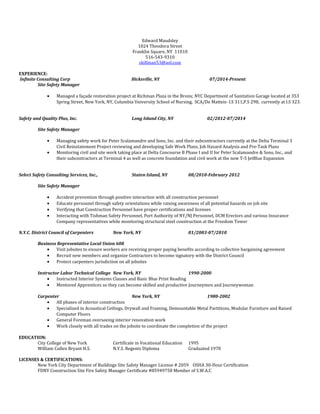 Edward Maudsley
1024 Theodora Street
Franklin Square, NY 11010
516-543-9310
skillman53@aol.com
EXPERIENCE:
Infinite Consulting Corp Hicksville, NY 07/2014-Present
Site Safety Manager
• Managed a façade restoration project at Richman Plaza in the Bronx; NYC Department of Sanitation Garage located at 353
Spring Street, New York, NY, Columbia University School of Nursing, SCA/De Matteis- I.S 311,P.S 298, currently at I.S 323.
Safety and Quality Plus, Inc. Long Island City, NY 02/2012-07/2014
Site Safety Manager
• Managing safety work for Peter Scalamandre and Sons, Inc. and their subcontractors currently at the Delta Terminal 3
Civil Reinstatement Project reviewing and developing Safe Work Plans, Job Hazard Analysis and Pre-Task Plans
• Monitoring civil and site work taking place at Delta Concourse B Phase I and II for Peter Scalamandre & Sons, Inc., and
their subcontractors at Terminal 4 as well as concrete foundation and civil work at the new T-5 JetBlue Expansion
Select Safety Consulting Services, Inc., Staten Island, NY 08/2010-February 2012
Site Safety Manager
• Accident prevention through positive interaction with all construction personnel
• Educate personnel through safety orientations while raising awareness of all potential hazards on job site
• Verifying that Construction Personnel have proper certifications and licenses
• Interacting with Tishman Safety Personnel, Port Authority of NY/NJ Personnel, DCM Erectors and various Insurance
Company representatives while monitoring structural steel construction at the Freedom Tower
N.Y.C. District Council of Carpenters New York, NY 01/2003-07/2010
Business Representative Local Union 608
• Visit jobsites to ensure workers are receiving proper paying benefits according to collective bargaining agreement
• Recruit new members and organize Contractors to become signatory with the District Council
• Protect carpenters jurisdiction on all jobsites
Instructor Labor Technical College New York, NY 1990-2000
• Instructed Interior Systems Classes and Basic Blue Print Reading
• Mentored Apprentices so they can become skilled and productive Journeymen and Journeywoman
Carpenter New York, NY 1980-2002
• All phases of interior construction
• Specialized in Acoustical Ceilings, Drywall and Framing, Demountable Metal Partitions, Modular Furniture and Raised
Computer Floors
• General Foreman overseeing interior renovation work
• Work closely with all trades on the jobsite to coordinate the completion of the project
EDUCATION:
City College of New York Certificate in Vocational Education 1995
William Cullen Bryant H.S. N.Y.S. Regents Diploma Graduated 1978
LICENSES & CERTIFICATIONS:
New York City Department of Buildings Site Safety Manager License # 2059 OSHA 30-Hour Certification
FDNY Construction Site Fire Safety Manager Certificate #85949758 Member of S.W.A.C
 