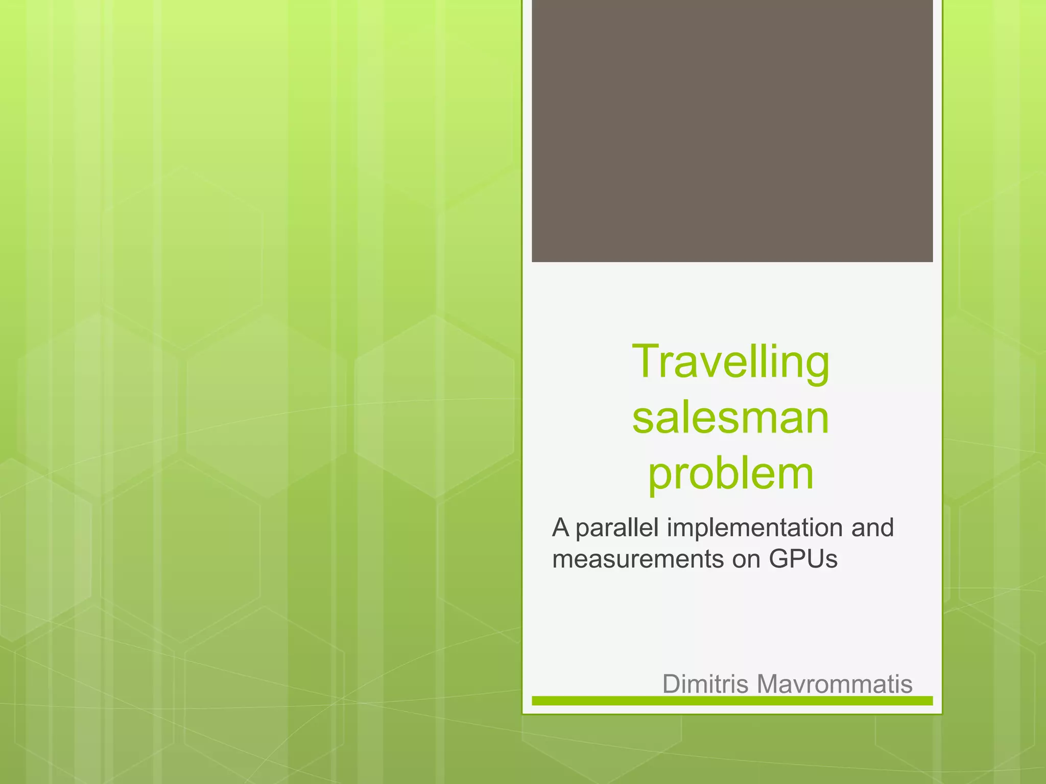 Travelling
salesman
problem
A parallel implementation and
measurements on GPUs
Dimitris Mavrommatis
 